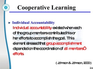 Cooperative Learning Individual Accountability  Individual accountability  existed when each  of the group members contributed his or  her efforts to accomplish the goal. This  element stressed that  group accomplishment  depended on the coordination of  all members’  efforts .  ( Johnson & Johnson, 2000 )  