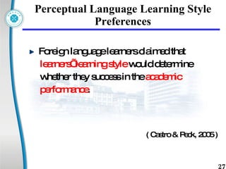 Perceptual Language Learning Style Preferences Foreign language learners claimed that  learners’ learning style  would determine  whether they success in the  academic  performance .  ( Castro & Peck, 2005 ) 