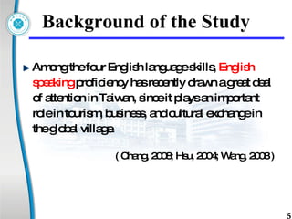 Background of the Study Among the four English language skills,  English  speaking  proficiency has recently drawn a great deal  of attention in Taiwan, since it plays an important  role in tourism, business, and cultural exchange in  the global village.  ( Chang, 2008; Hsu, 2004; Wang, 2008 ) 
