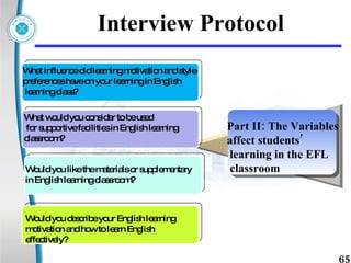 Interview Protocol What influence did learning motivation and style preferences have on your learning in English learning class? What would you consider to be used for supportive facilities in English learning classroom? Would you like the materials or supplementary in English learning classroom?  Would you describe your English learning motivation and how to learn English effectively? Part II:  The Variables affect students’ learning in the EFL classroom  