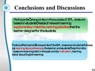 Conclusions and Discussions Factors affect learner’s viewpoints of the EFL class are included as follows,  (a)  learning style preferences , the teacher and students’ help from the classroom learning habit in the past and (b)  motivation , learning  belief about English learning. Participants’ viewpoints on the success of EFL class are based on students’ needs of relevant learning  supplementary materials ,  learning activities  that the teacher designed for the students. 
