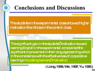 Conclusions and Discussions The students in the experimental class showed higher motivation than those in the control class.  The significant gain in the students’ motivation toward learning English in the experimental complained the significant improvement in their language learning which in the consistence with the effectiveness of cooperative learning in  boosting learners’ motivation . ( Liang, 1999; Wei, 1997; Yu, 1995 ) 