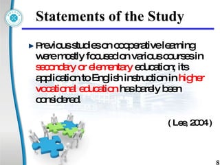 Statements of the Study P revious studies on cooperative learning were mostly focused on various courses in  secondary or elementary  education; its application to English instruction in  higher vocational education  has barely been considered.   ( Lee, 2004 ) 