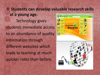  Students can develop valuable research skills
at a young age.
Technology gives
students immediate access
to an abundance of quality
information through
different websites which
leads to learning at much
quicker rates than before.
 