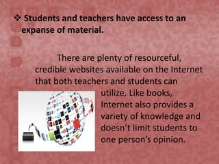  Students and teachers have access to an
expanse of material.
There are plenty of resourceful,
credible websites available on the Internet
that both teachers and students can
utilize. Like books,
Internet also provides a
variety of knowledge and
doesn’t limit students to
one person’s opinion.
 