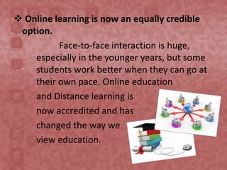  Online learning is now an equally credible
option.
Face-to-face interaction is huge,
especially in the younger years, but some
students work better when they can go at
their own pace. Online education
and Distance learning is
now accredited and has
changed the way we
view education.
 