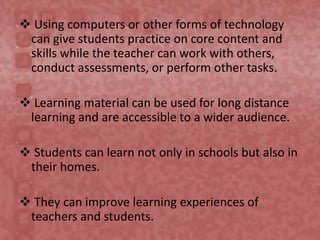  Using computers or other forms of technology
can give students practice on core content and
skills while the teacher can work with others,
conduct assessments, or perform other tasks.
 Learning material can be used for long distance
learning and are accessible to a wider audience.
 Students can learn not only in schools but also in
their homes.
 They can improve learning experiences of
teachers and students.
 