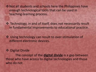 Not all students and schools here the Philippines have
enough technological tools that can be used in
teaching-learning process.
 Technology, in and of itself, does not necessarily result
in fundamental improvements to educational practice.
 Using technology can result to over-stimulation of
different electronic devices.
 Digital Divide
The concept of the digital divide is a gap between
those who have access to digital technologies and those
who do not
 