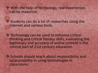  With the help of technology, real experiences
can be maximize.
 Students can do a lot of researches using the
internet and various tools.
 Technology can be used to enhance critical
thinking and critical literacy skills, evaluating the
legitimacy and accuracy of online content is the
central part of 21st century education.
 Schools should teach about responsibility and
accountability in using technologies in
classrooms.
 