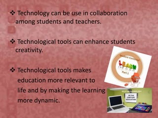  Technology can be use in collaboration
among students and teachers.
 Technological tools can enhance students
creativity.
 Technological tools makes
education more relevant to
life and by making the learning
more dynamic.
 