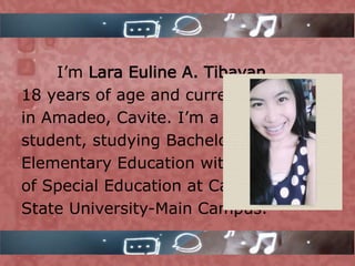 I’m Lara Euline A. Tibayan,
18 years of age and currently living
in Amadeo, Cavite. I’m a third year
student, studying Bachelor in
Elementary Education with a major
of Special Education at Cavite
State University-Main Campus.
 