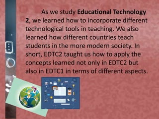 As we study Educational Technology
2, we learned how to incorporate different
technological tools in teaching. We also
learned how different countries teach
students in the more modern society. In
short, EDTC2 taught us how to apply the
concepts learned not only in EDTC2 but
also in EDTC1 in terms of different aspects.
 