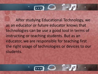 After studying Educational Technology, we
as an educator or future educator knows that
technologies can be use a good tool in terms of
instructing or teaching students. But as an
educator, we are responsible for teaching first
the right usage of technologies or devices to our
students.
 