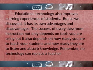Educational technology also improves
learning experiences of students. But as we
discussed, it has its own advantages and
disadvantages. The success of every classroom
instruction not only depends on tools you are
using but it also depends on how ready you are
to teach your students and how ready they are
to listen and absorb knowledge. Remember, no
technology can replace a teacher.
 