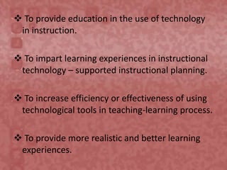  To provide education in the use of technology
in instruction.
 To impart learning experiences in instructional
technology – supported instructional planning.
 To increase efficiency or effectiveness of using
technological tools in teaching-learning process.
 To provide more realistic and better learning
experiences.
 