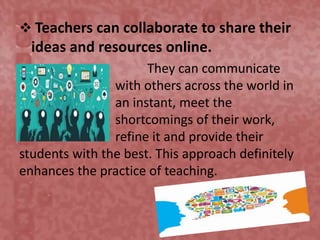 Teachers can collaborate to share their
ideas and resources online.
They can communicate
with others across the world in
an instant, meet the
shortcomings of their work,
refine it and provide their
students with the best. This approach definitely
enhances the practice of teaching.
 