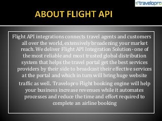 Flight API integrations connects travel agents and customers
all over the world, extensively broadening your market
reach. We deliver Flight API Integration Solution- one of
the most reliable and most trusted global distribution
system that helps the travel portal get the best services
providers by their side to broadcast their effective services
at the portal and which in turn will bring huge website
traffic as well. Travelopro Flight booking engine will help
your business increase revenues while it automates
processes and reduce the time and effort required to
complete an airline booking
 