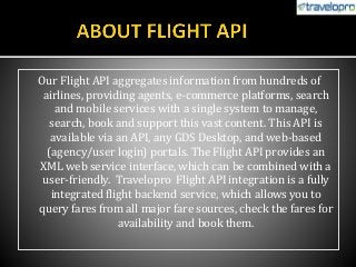 Our Flight API aggregates information from hundreds of
airlines, providing agents, e-commerce platforms, search
and mobile services with a single system to manage,
search, book and support this vast content. This API is
available via an API, any GDS Desktop, and web-based
(agency/user login) portals. The Flight API provides an
XML web service interface, which can be combined with a
user-friendly. Travelopro Flight API integration is a fully
integrated flight backend service, which allows you to
query fares from all major fare sources, check the fares for
availability and book them.
 