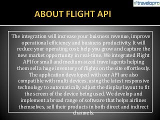 The integration will increase your buisness revenue, improve
operational efficiency and business productivity. It will
reduce your operating cost; help you grow and capture the
new market opportunity in real-time. We integrated Flight
API for small and medium-sized travel agents helping
them sell a huge inventory of flights on the site effortlessly.
The application developed with our API are also
compatible with multi devices, using the latest responsive
technology to automatically adjust the display layout to fit
the screen of the device being used. We develop and
implement a broad range of software that helps airlines
themselves, sell their products in both direct and indirect
channels.
 
