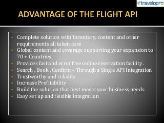 • Complete solution with Inventory, content and other
requirements all taken care
• Global content and coverage supporting your expansion to
70 + Countries
• Provides fast and error free online reservation facility .
• Search , Book , Confirm – Through a Single API Integration
• Trustworthy and reliable
• Increase Profitability
• Build the solution that best meets your business needs.
• Easy set up and flexible integration
 