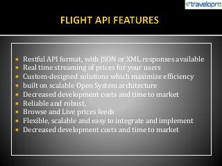  Restful API format, with JSON or XML responses available
 Real time streaming of prices for your users
 Custom-designed solutions which maximize efficiency
 built on scalable Open System architecture
 Decreased development costs and time to market
 Reliable and robust,
 Browse and Live prices feeds
 Flexible, scalable and easy to integrate and implement
 Decreased development costs and time to market
 