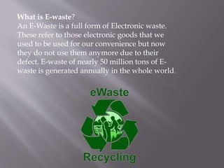 What is E-waste?
An E-Waste is a full form of Electronic waste.
These refer to those electronic goods that we
used to be used for our convenience but now
they do not use them anymore due to their
defect. E-waste of nearly 50 million tons of E-
waste is generated annually in the whole world.
 