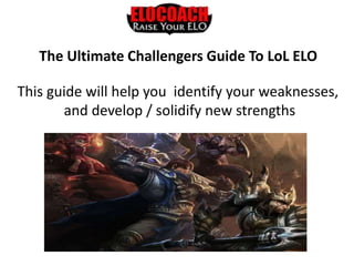 The Ultimate Challengers Guide To LoL ELO
This guide will help you identify your weaknesses,
and develop / solidify new strengths
 