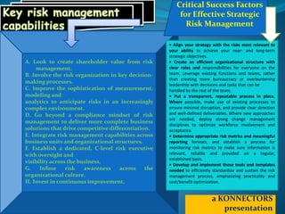 A. Look to create shareholder value from risk
management.
B. Involve the risk organization in key decision-
making processes.
C. Improve the sophistication of measurement,
modeling and
analytics to anticipate risks in an increasingly
complex environment.
D. Go beyond a compliance mindset of risk
management to deliver more complete business
solutions that drive competitive differentiation.
E. Integrate risk management capabilities across
business units and organizational structures.
F. Establish a dedicated, C-level risk executive
with oversight and
visibility across the business.
G. Infuse risk awareness across the
organizational culture.
H. Invest in continuous improvement.
a KONNECTORS
presentation
Critical Success Factors
for Effective Strategic
Risk Management
• Align your strategy with the risks most relevant to
your ability to achieve your near- and long-term
strategic objectives.
• Create an efficient organizational structure with
clear roles and responsibilities for everyone on the
team. Leverage existing functions and teams, rather
than creating more bureaucracy or overburdening
leadership with decisions and tasks that can be
handled by the rest of the team.
• Put a transparent, repeatable process in place.
Where possible, make use of existing processes to
ensure minimal disruption, and provide clear direction
and well-defined deliverables. Where new approaches
are needed, deploy strong change management
disciplines to optimize workforce involvement and
acceptance.
• Determine appropriate risk metrics and meaningful
reporting formats, and establish a process for
monitoring risk metrics to make sure information is
relevant, reliable and provided on a regular,
established basis.
• Develop and implement those tools and templates
needed to efficiently standardize and sustain the risk
management process, emphasizing practicality and
cost/benefit optimization.
 