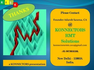 a KONNECTORS presentation
Please Contact:
Founder Adarsh Saxena, CA
@
KONNECTORS
RMT
Solutions
konnectorsrmts.2012@gmail.com
+91-9873016166.
New Delhi - 110018.
India.
R S
K
I
 