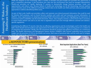 AssessingITRisksinthe
HealthcareIndustry
While the adoption of new technology offers a number of benefits and gives health-care providers the opportunity to
gain a competitive advantage, it also introduces new risks into the environment that must be managed appropriately.
Health-care providers are rapidly deploying IT systems to dramatically change business processes, create new
opportunities, and reduce costs. Because failures in health-care technology can be life threatening, internal auditors
need to become aware of the different technology-related risks in the health-care field and learn about potential audit
approaches to address identified problem areas.
As part of their work, health-care providers collect and maintain non-clinical personal information that could be used
for identity theft purposes, such as Social Security numbers and credit card and insurance account information. In
addition, many organizations are adopting automated health information systems, thus highlighting the importance of
continuous system availability and decreased downtime. Hence, data integrity remains a critical factor that is necessary
to ensure better patient care and is an area that is regulated more and more through different national and industry-
specific regulations.
Considering the different IT security risks that are affecting organizations and the technologies used in the health-care
field, where should internal auditors and organizations focus their audit activities? A good starting point is to conduct an
IT enterprise risk assessment. Ideally, this risk assessment should be revisited and updated as necessary on a continuous
basis. The Health Information and Management System Society's (HIMSS's) 18th Annual Leadership Survey provided
insight into the priorities of CIOs in the health-care sector, their areas of perceived risks, and the tools used to mitigate
those risks (refer to the 3 charts below).
a KONNECTORS presentation
 
