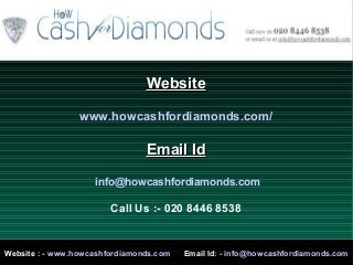 WebsiteWebsite
www.howcashfordiamonds.com/
Email IdEmail Id
info@howcashfordiamonds.com
Call Us :- 020 8446 8538
Website : - www.howcashfordiamonds.com Email Id: - info@howcashfordiamonds.com
 