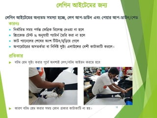 চলঠগন আইবেবমর েনয
প্রঠিকার
 েেম চহ্ম সুইং করার পূবেে অেশযই চলগ/েেম আইরন করবি হ্বে
 কারণ েেম চহ্ম করার সময় চকান প্রকার কাোকাঠে না হ্য়। 12
চলঠগন আইবেবমর অনযিম সমসযা হ্বে, চলগ আপ-ডাউন এেং চপয়ার আপ-ডাউন/চশড
কারনঃ
 ঠনর্োঠরি সময় পেেন্ত চেঠিক ঠরবলে চদওয়া না হ্বল
 ঠরংবকে চেস্ট % অনুোয়ী পযাোনে তিঠর করা না হ্বল
 কাে পযাবনবলর চশবের অংশ ঠেউে/মুঠিবয় চগবল
 অপাবরেবরর অসিকেিা ো ঠনঠদেষ্ট সুইং এলাউবন্সর চেশী কাোকাঠে করবল।
 