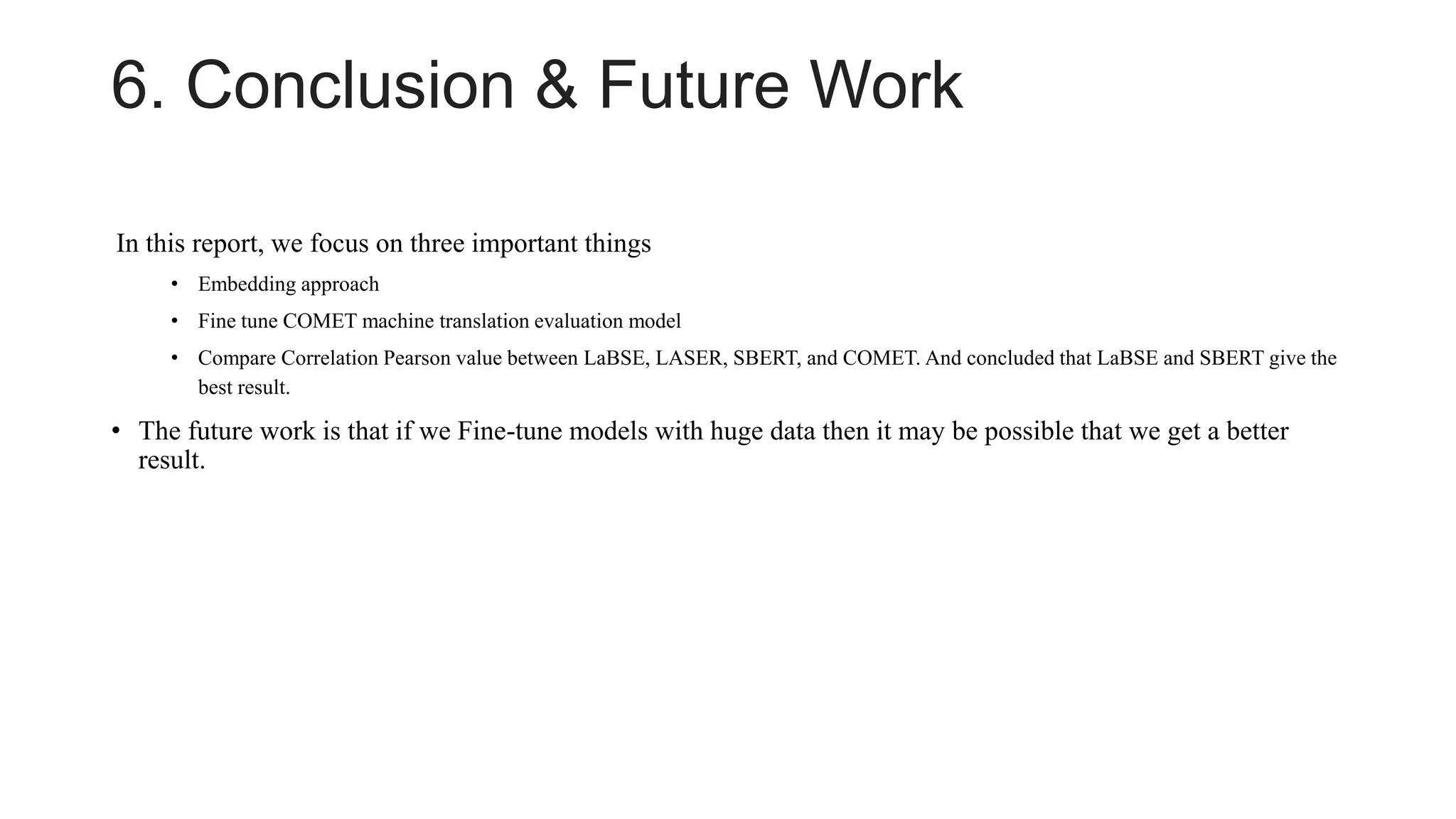 6. Conclusion & Future Work
In this report, we focus on three important things
• Embedding approach
• Fine tune COMET machine translation evaluation model
• Compare Correlation Pearson value between LaBSE, LASER, SBERT, and COMET. And concluded that LaBSE and SBERT give the
best result.
• The future work is that if we Fine-tune models with huge data then it may be possible that we get a better
result.
 