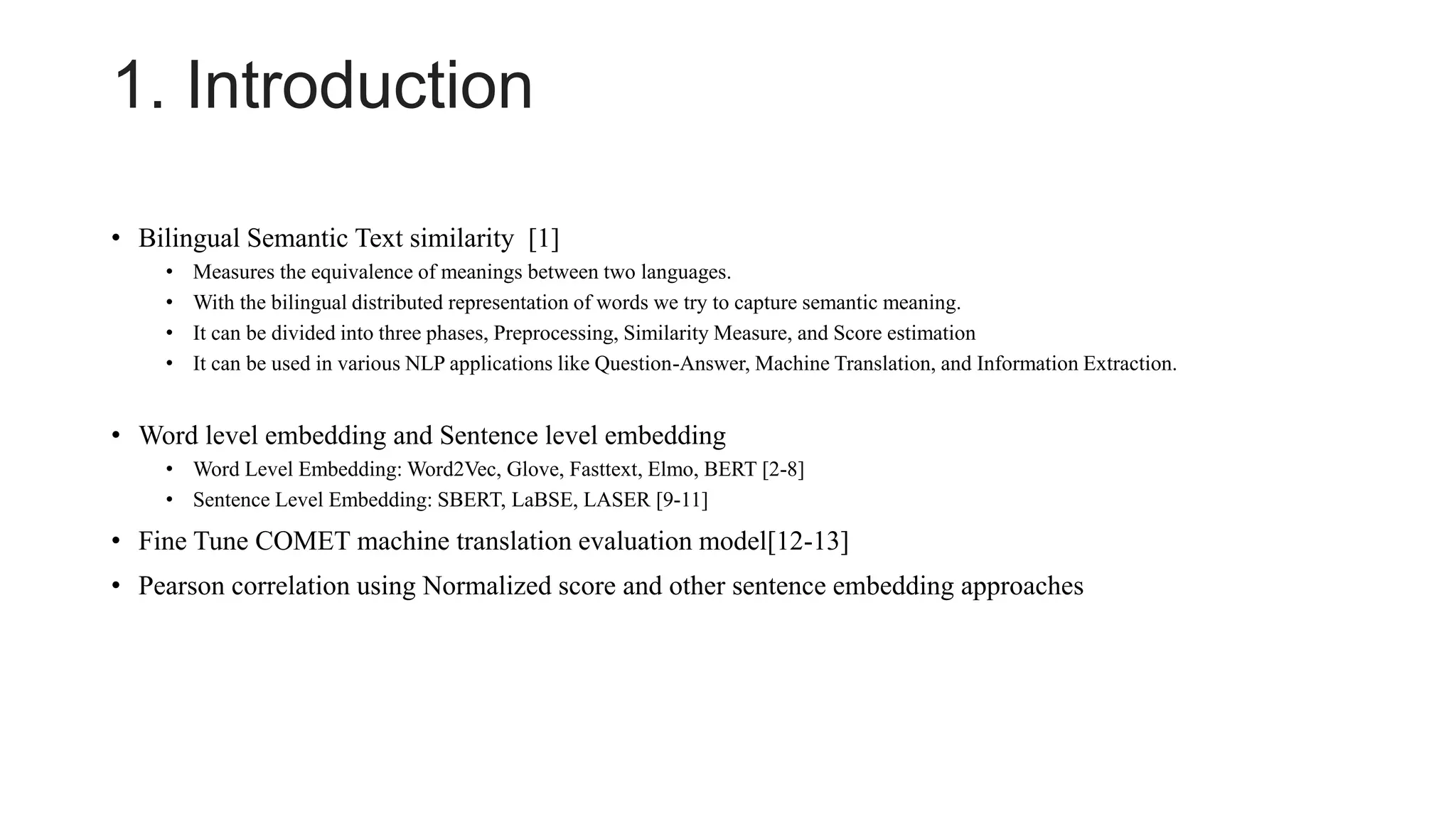 1. Introduction
• Bilingual Semantic Text similarity [1]
• Measures the equivalence of meanings between two languages.
• With the bilingual distributed representation of words we try to capture semantic meaning.
• It can be divided into three phases, Preprocessing, Similarity Measure, and Score estimation
• It can be used in various NLP applications like Question-Answer, Machine Translation, and Information Extraction.
• Word level embedding and Sentence level embedding
• Word Level Embedding: Word2Vec, Glove, Fasttext, Elmo, BERT [2-8]
• Sentence Level Embedding: SBERT, LaBSE, LASER [9-11]
• Fine Tune COMET machine translation evaluation model[12-13]
• Pearson correlation using Normalized score and other sentence embedding approaches
 