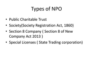 • Public Charitable Trust
• Society(Society Registration Act, 1860)
• Section 8 Company ( Section 8 of New
Company Act 2013 )
• Special Licenses ( State Trading corporation)
Types of NPO
 