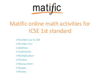 Matific online math activities for
ICSE 1st standard
Numbers up to 100
Number Fun
Addition
Subtraction
Multiplication
Division
Measurment
Shapes
Money
 