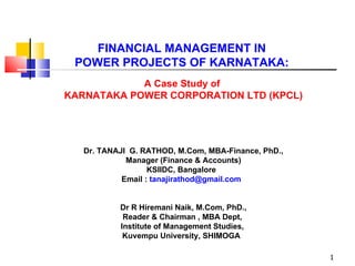 FINANCIAL MANAGEMENT IN  POWER PROJECTS OF KARNATAKA:  A Case Study of  KARNATAKA POWER CORPORATION LTD (KPCL)    Dr. TANAJI  G. RATHOD, M.Com, MBA-Finance, PhD., Manager (Finance & Accounts) KSIIDC, Bangalore  Email :  tanajirathod@gmail.com  Dr R Hiremani Naik, M.Com, PhD., Reader & Chairman , MBA Dept,  Institute of Management Studies,  Kuvempu University, SHIMOGA  