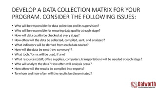 DEVELOP A DATA COLLECTION MATRIX FOR YOUR
PROGRAM. CONSIDER THE FOLLOWING ISSUES:
• Who will be responsible for data collection and its supervision?
• Who will be responsible for ensuring data quality at each stage?
• How will data quality be checked at every stage?
• How often will the data be collected, compiled, sent, and analyzed?
• What indicators will be derived from each data source?
• How will the data be sent (raw, summary)?
• What tools/forms will be used, if any?
• What resources (staff, office supplies, computers, transportation) will be needed at each stage?
• Who will analyze the data? How often will analysis occur?
• How often will the results be compiled into reports?
• To whom and how often will the results be disseminated?
 