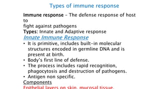 Immune response – The defense response of host
to
fight against pathogens
Types: Innate and Adaptive response
Innate Immune Response
• It is primitive, includes built-in molecular
structures encoded in germline DNA and is
present at birth.
• Body’s first line of defense.
• The process includes rapid recognition,
phagocytosis and destruction of pathogens.
• Antigen non specific.
Components
Types of immune response
 
