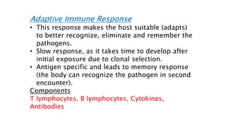 Adaptive Immune Response
• This response makes the host suitable (adapts)
to better recognize, eliminate and remember the
pathogens.
• Slow response, as it takes time to develop after
initial exposure due to clonal selection.
• Antigen specific and leads to memory response
(the body can recognize the pathogen in second
encounter).
Components
T lymphocytes, B lymphocytes, Cytokines,
Antibodies
 