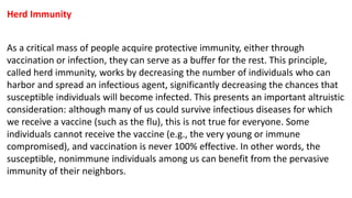 Herd Immunity
As a critical mass of people acquire protective immunity, either through
vaccination or infection, they can serve as a buffer for the rest. This principle,
called herd immunity, works by decreasing the number of individuals who can
harbor and spread an infectious agent, significantly decreasing the chances that
susceptible individuals will become infected. This presents an important altruistic
consideration: although many of us could survive infectious diseases for which
we receive a vaccine (such as the flu), this is not true for everyone. Some
individuals cannot receive the vaccine (e.g., the very young or immune
compromised), and vaccination is never 100% effective. In other words, the
susceptible, nonimmune individuals among us can benefit from the pervasive
immunity of their neighbors.
 