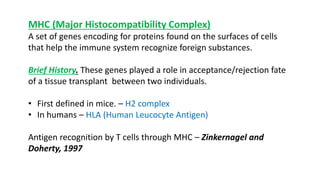 MHC (Major Histocompatibility Complex)
A set of genes encoding for proteins found on the surfaces of cells
that help the immune system recognize foreign substances.
Brief History. These genes played a role in acceptance/rejection fate
of a tissue transplant between two individuals.
• First defined in mice. – H2 complex
• In humans – HLA (Human Leucocyte Antigen)
Antigen recognition by T cells through MHC – Zinkernagel and
Doherty, 1997
 