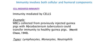 CELL MEDIATED IMMUNITY
Immunity mediated by CELLS
Example:
WBCs collected from previously injected guinea
pigs with Mycobacterium tuberculosis could
transfer immunity to healthy guinea pigs. (Merrill
Chase, 1940).
Types: Lymphocytes, Monocytes, Neutrophils
Immunity involves both cellular and humoral components
 