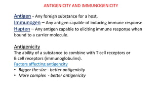 ANTIGENICITY AND IMMUNOGENICITY
Antigen - Any foreign substance for a host.
Immunogen – Any antigen capable of inducing immune response.
Hapten – Any antigen capable to eliciting immune response when
bound to a carrier molecule.
Antigenicity
The ability of a substance to combine with T cell receptors or
B cell receptors (immunoglobulins).
Factors affecting antigencity
• Bigger the size - better antigenicity
• More complex - better antigenicity
 