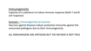 Immunogenicity
Capacity of a substance to induce immune response (both T and B
cell response)
Example – Immunogenicity of vaccines.
Vaccines against diseases induce protective immunity against the
concerned pathogens due to their immunogenicity
ALL IMMUNOGENS ARE ANTIGENS BUT THE REVERSE IS NOT TRUE
 