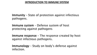 INTRODUCTION TO IMMUNE SYSTEM
Immunity – State of protection against infectious
pathogens.
Immune system – Defense system of host
protecting against pathogens
Immune response – The response created by host
against infectious pathogens.
Immunology – Study on body’s defense against
infection.
 