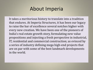 About Imperia
It takes a meritorious history to translate into a tradition
that endures. At Imperia Structures, it has been our legacy
to raise the bar of excellence several notches higher with
every new creation. We have been one of the pioneers of
India’s real estate growth story, formulating new value
propositions and injecting a fresh perspective in industrial,
IT, residential and commercial construction; as evinced by
a series of industry defining mega high-end projects that
are on par with some of the best landmark developments
in the world.
 
