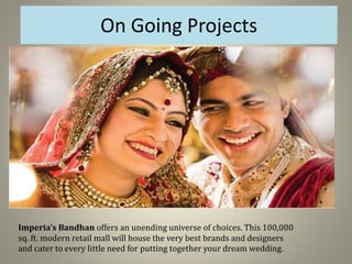 On Going Projects
Imperia’s Bandhan offers an unending universe of choices. This 100,000
sq. ft. modern retail mall will house the very best brands and designers
and cater to every little need for putting together your dream wedding.
 