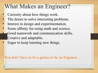 What Makes an Engineer?
• Curiosity about how things work.
• The desire to solve interesting problems.
• Interest in design and experimentation.
• Some affinity for using math and science.
• Good teamwork and communication skills.
• Creative and adaptable.
• Eager to keep learning new things.
You don’t have to be a genius to be an Engineer…
 