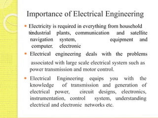 Importance of Electrical Engineering
associated with large scale electrical system such as
power transmission and motor control.
⚫ Electrical Engineering equips you with the
knowledge of transmission and generation of
electrical power, circuit designs, electronics,
instrumentation, control system, understanding
electrical and electronic networks etc.
⚫ Electricity is required in everything from household
to and satellite
plants, communication
system,
electronic
equipment and
industrial
navigation
computer.
⚫ Electrical engineering deals with the problems
 